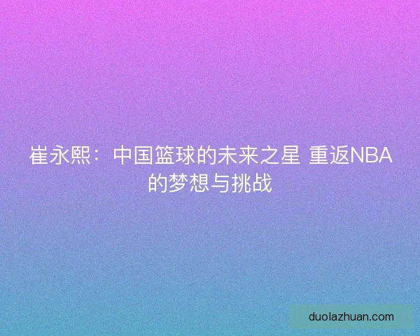 崔永熙：中国篮球的未来之星 重返NBA的梦想与挑战