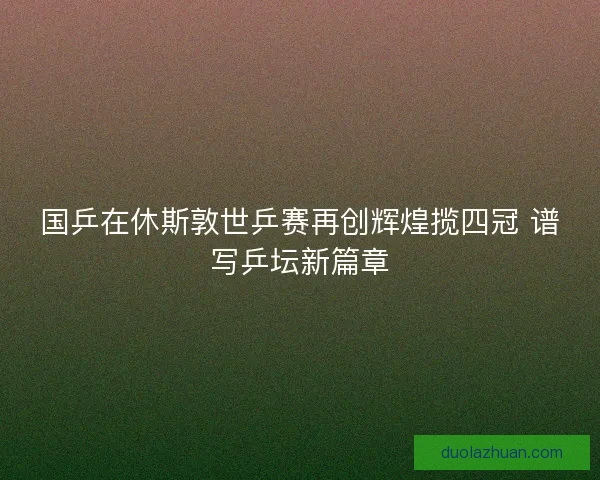国乒在休斯敦世乒赛再创辉煌揽四冠 谱写乒坛新篇章